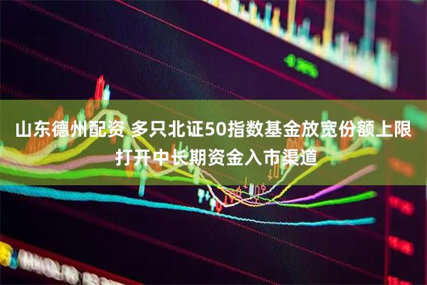 山东德州配资 多只北证50指数基金放宽份额上限 打开中长期资金入市渠道