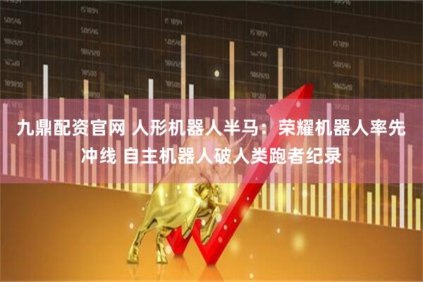 九鼎配资官网 人形机器人半马：荣耀机器人率先冲线 自主机器人破人类跑者纪录