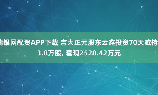 瑞银网配资APP下载 吉大正元股东云鑫投资70天减持93.8万股, 套现2528.42万元