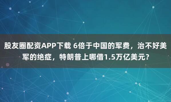 股友圈配资APP下载 6倍于中国的军费，治不好美军的绝症，特朗普上哪借1.5万亿美元？