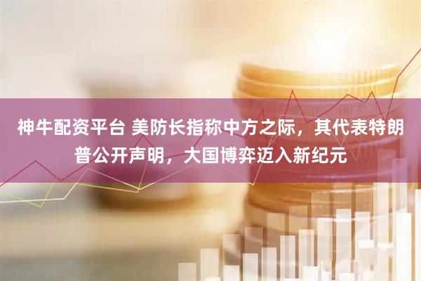神牛配资平台 美防长指称中方之际，其代表特朗普公开声明，大国博弈迈入新纪元