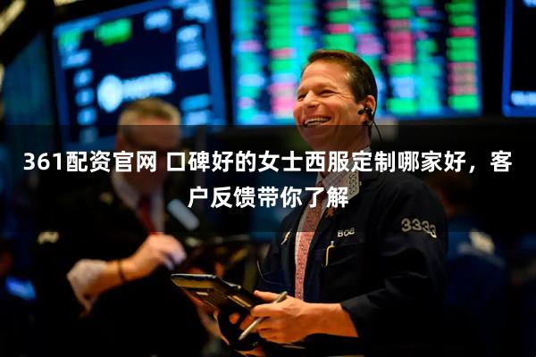 361配资官网 口碑好的女士西服定制哪家好，客户反馈带你了解