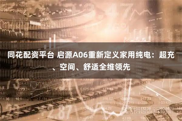同花配资平台 启源A06重新定义家用纯电：超充、空间、舒适全维领先
