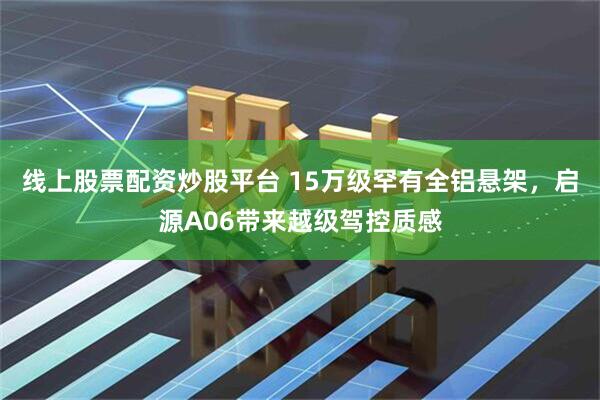 线上股票配资炒股平台 15万级罕有全铝悬架，启源A06带来越级驾控质感