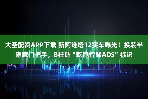 大圣配资APP下载 新阿维塔12实车曝光！换装半隐藏门把手，B柱贴“乾崑智驾ADS”标识