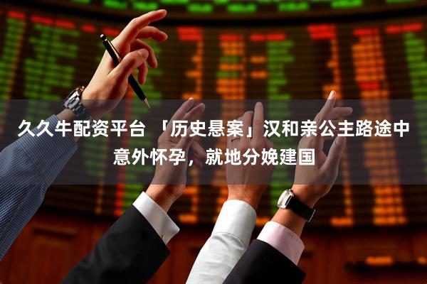 久久牛配资平台 「历史悬案」汉和亲公主路途中意外怀孕，就地分娩建国