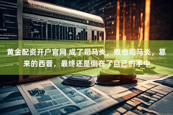 黄金配资开户官网 成了司马炎，败也司马炎，篡来的西晋，最终还是倒在了自己的手中