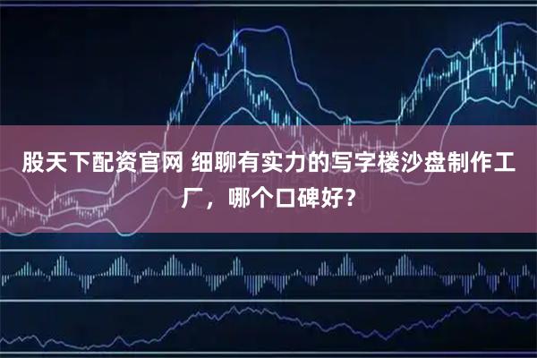 股天下配资官网 细聊有实力的写字楼沙盘制作工厂，哪个口碑好？