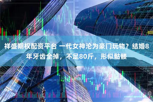 祥盛期权配资平台 一代女神沦为豪门玩物？结婚8年牙齿全掉，不足80斤，形似骷髅