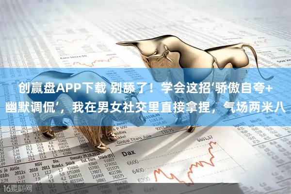 创赢盘APP下载 别舔了！学会这招‘骄傲自夸+幽默调侃’，我在男女社交里直接拿捏，气场两米八