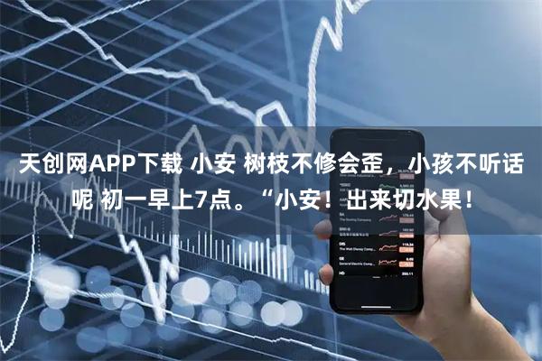 天创网APP下载 小安 树枝不修会歪，小孩不听话呢 初一早上7点。“小安！出来切水果！