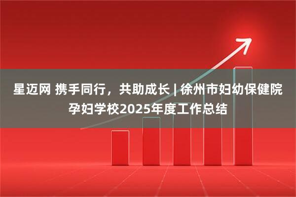 星迈网 携手同行，共助成长 | 徐州市妇幼保健院孕妇学校2025年度工作总结
