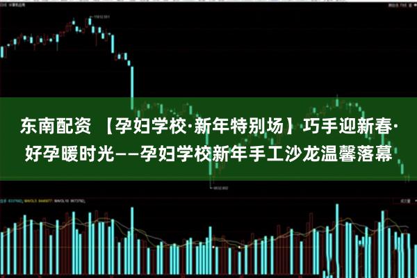 东南配资 【孕妇学校·新年特别场】巧手迎新春·好孕暖时光——孕妇学校新年手工沙龙温馨落幕