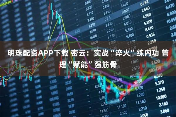 明珠配资APP下载 密云：实战“淬火”练内功 管理“赋能”强筋骨