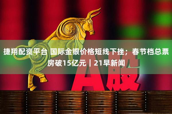 捷翔配资平台 国际金银价格短线下挫；春节档总票房破15亿元｜21早新闻